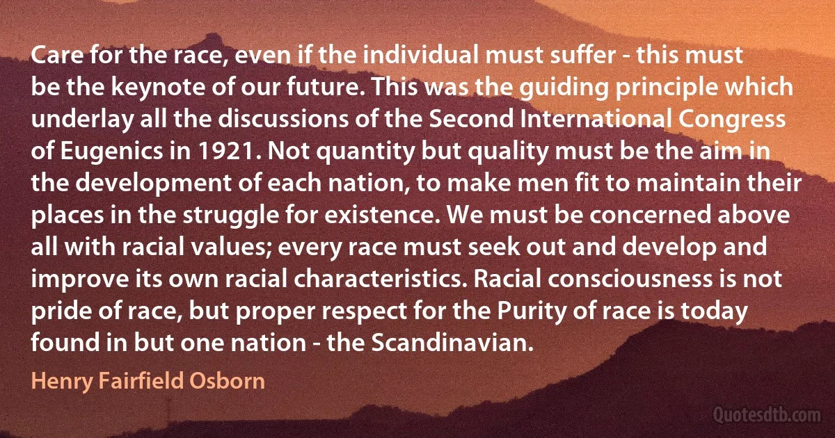 Care for the race, even if the individual must suffer - this must be the keynote of our future. This was the guiding principle which underlay all the discussions of the Second International Congress of Eugenics in 1921. Not quantity but quality must be the aim in the development of each nation, to make men fit to maintain their places in the struggle for existence. We must be concerned above all with racial values; every race must seek out and develop and improve its own racial characteristics. Racial consciousness is not pride of race, but proper respect for the Purity of race is today found in but one nation - the Scandinavian. (Henry Fairfield Osborn)