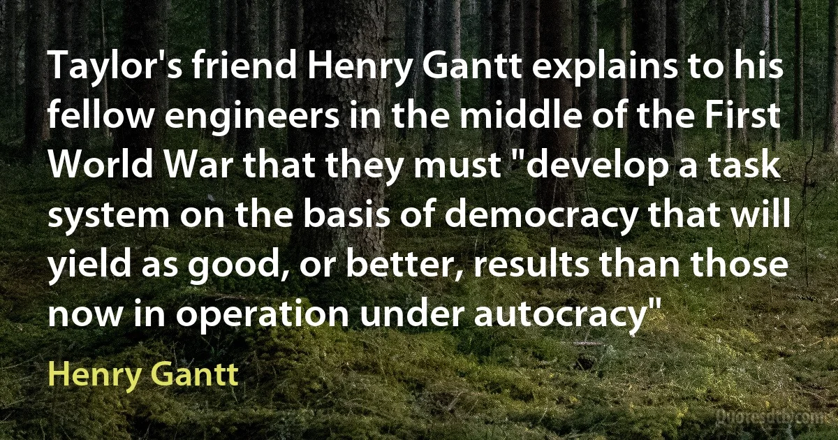 Taylor's friend Henry Gantt explains to his fellow engineers in the middle of the First World War that they must "develop a task system on the basis of democracy that will yield as good, or better, results than those now in operation under autocracy" (Henry Gantt)