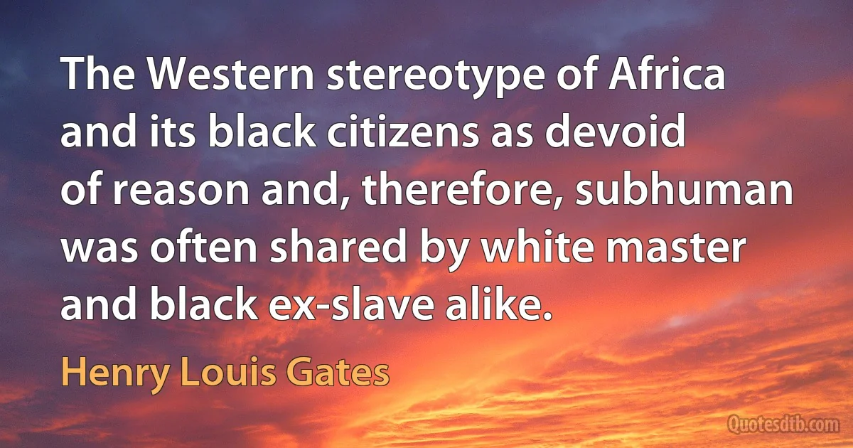 The Western stereotype of Africa and its black citizens as devoid of reason and, therefore, subhuman was often shared by white master and black ex-slave alike. (Henry Louis Gates)