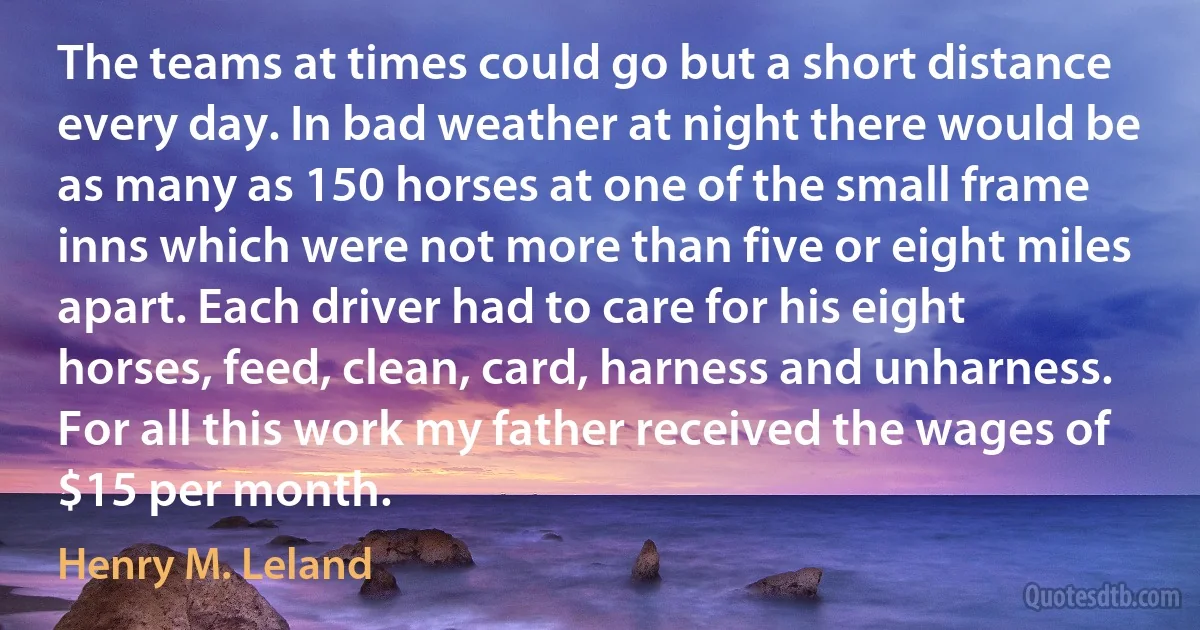 The teams at times could go but a short distance every day. In bad weather at night there would be as many as 150 horses at one of the small frame inns which were not more than five or eight miles apart. Each driver had to care for his eight horses, feed, clean, card, harness and unharness. For all this work my father received the wages of $15 per month. (Henry M. Leland)