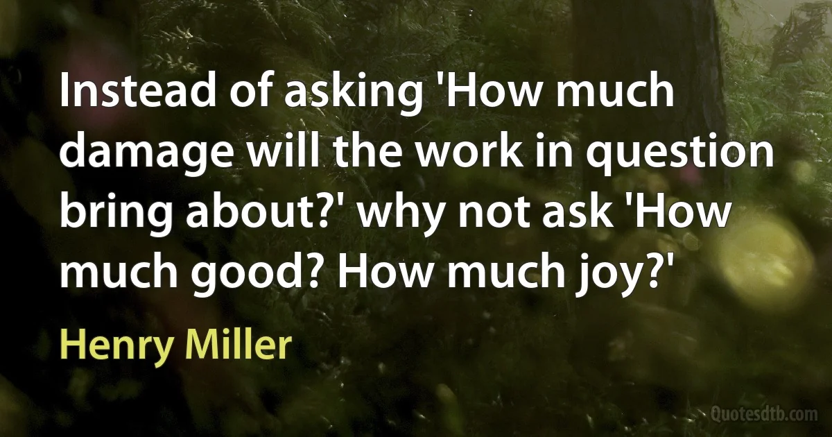 Instead of asking 'How much damage will the work in question bring about?' why not ask 'How much good? How much joy?' (Henry Miller)