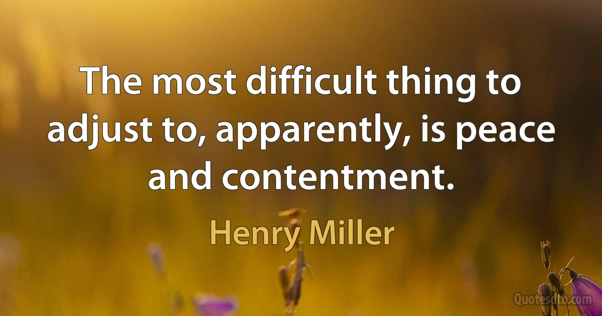 The most difficult thing to adjust to, apparently, is peace and contentment. (Henry Miller)