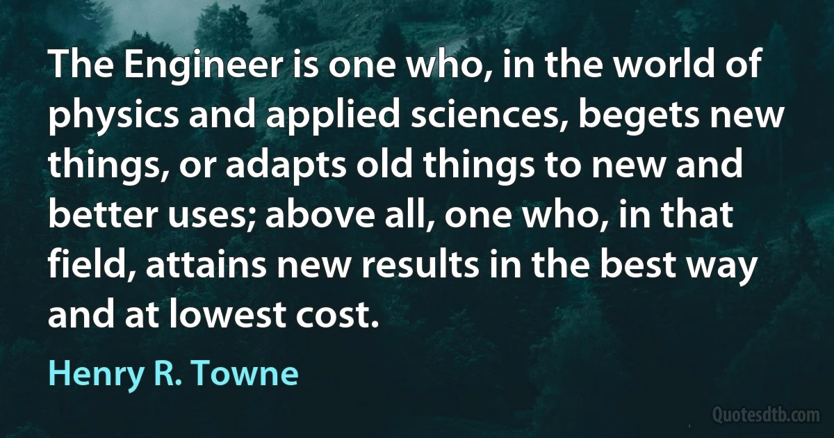 The Engineer is one who, in the world of physics and applied sciences, begets new things, or adapts old things to new and better uses; above all, one who, in that field, attains new results in the best way and at lowest cost. (Henry R. Towne)