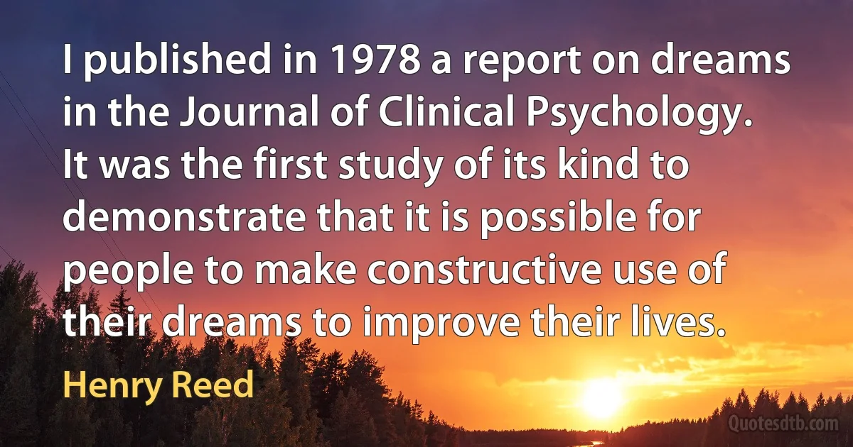 I published in 1978 a report on dreams in the Journal of Clinical Psychology. It was the first study of its kind to demonstrate that it is possible for people to make constructive use of their dreams to improve their lives. (Henry Reed)