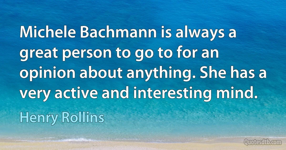 Michele Bachmann is always a great person to go to for an opinion about anything. She has a very active and interesting mind. (Henry Rollins)