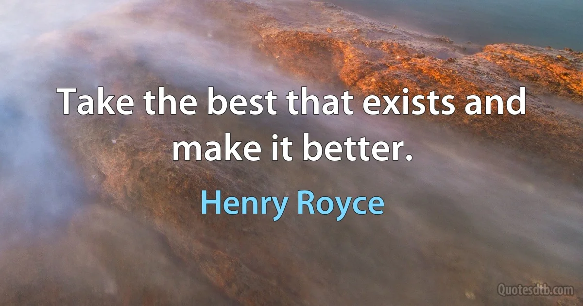 Take the best that exists and make it better. (Henry Royce)