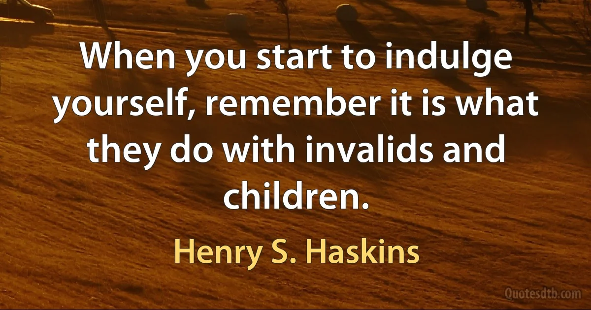 When you start to indulge yourself, remember it is what they do with invalids and children. (Henry S. Haskins)