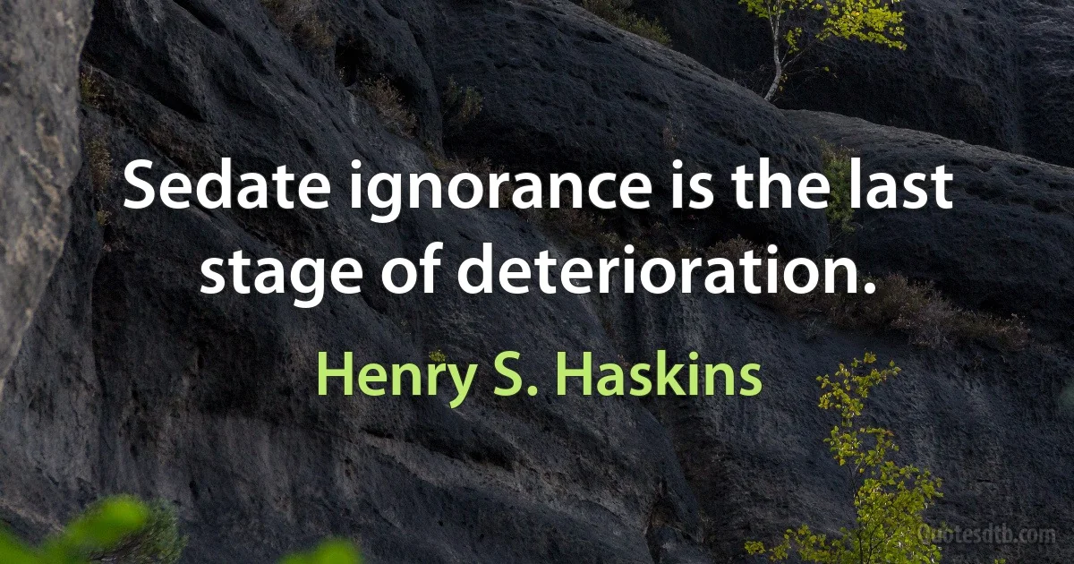 Sedate ignorance is the last stage of deterioration. (Henry S. Haskins)