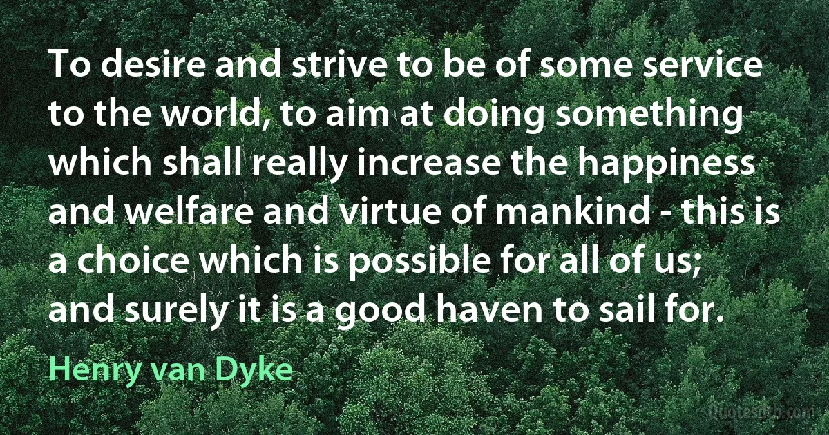 To desire and strive to be of some service to the world, to aim at doing something which shall really increase the happiness and welfare and virtue of mankind - this is a choice which is possible for all of us; and surely it is a good haven to sail for. (Henry van Dyke)