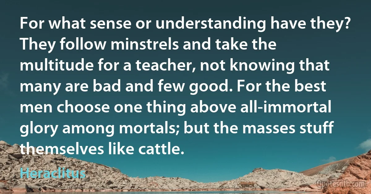 For what sense or understanding have they? They follow minstrels and take the multitude for a teacher, not knowing that many are bad and few good. For the best men choose one thing above all-immortal glory among mortals; but the masses stuff themselves like cattle. (Heraclitus)