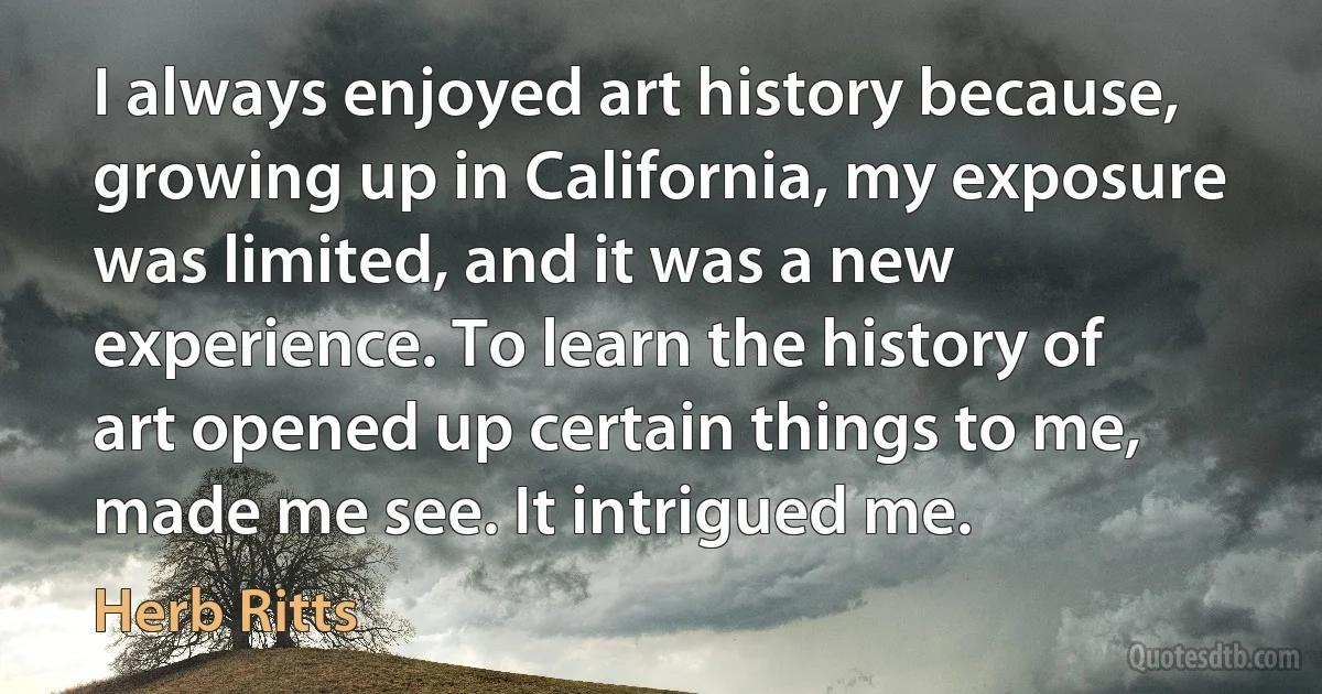 I always enjoyed art history because, growing up in California, my exposure was limited, and it was a new experience. To learn the history of art opened up certain things to me, made me see. It intrigued me. (Herb Ritts)