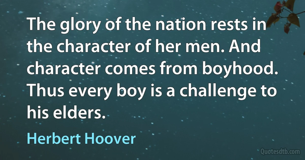 The glory of the nation rests in the character of her men. And character comes from boyhood. Thus every boy is a challenge to his elders. (Herbert Hoover)