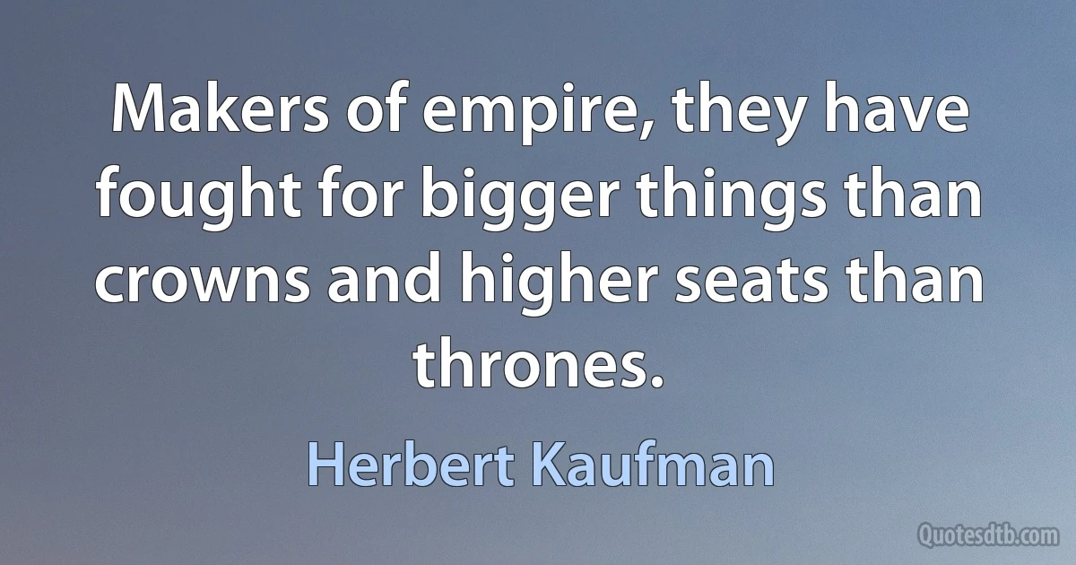 Makers of empire, they have fought for bigger things than crowns and higher seats than thrones. (Herbert Kaufman)