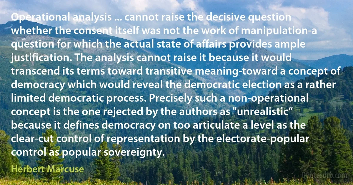 Operational analysis ... cannot raise the decisive question whether the consent itself was not the work of manipulation-a question for which the actual state of affairs provides ample justification. The analysis cannot raise it because it would transcend its terms toward transitive meaning-toward a concept of democracy which would reveal the democratic election as a rather limited democratic process. Precisely such a non-operational concept is the one rejected by the authors as "unrealistic” because it defines democracy on too articulate a level as the clear-cut control of representation by the electorate-popular control as popular sovereignty. (Herbert Marcuse)