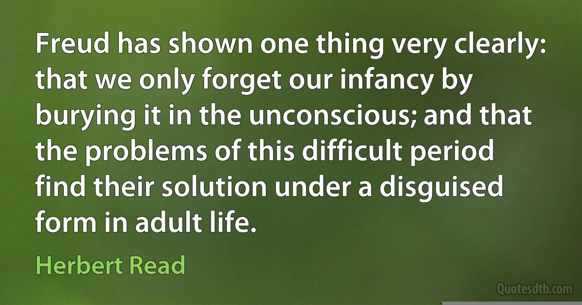 Freud has shown one thing very clearly: that we only forget our infancy by burying it in the unconscious; and that the problems of this difficult period find their solution under a disguised form in adult life. (Herbert Read)