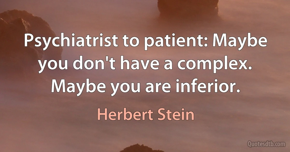 Psychiatrist to patient: Maybe you don't have a complex. Maybe you are inferior. (Herbert Stein)