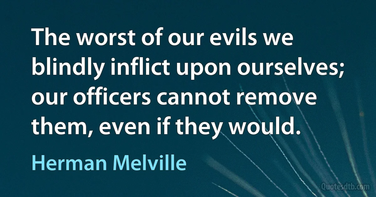 The worst of our evils we blindly inflict upon ourselves; our officers cannot remove them, even if they would. (Herman Melville)