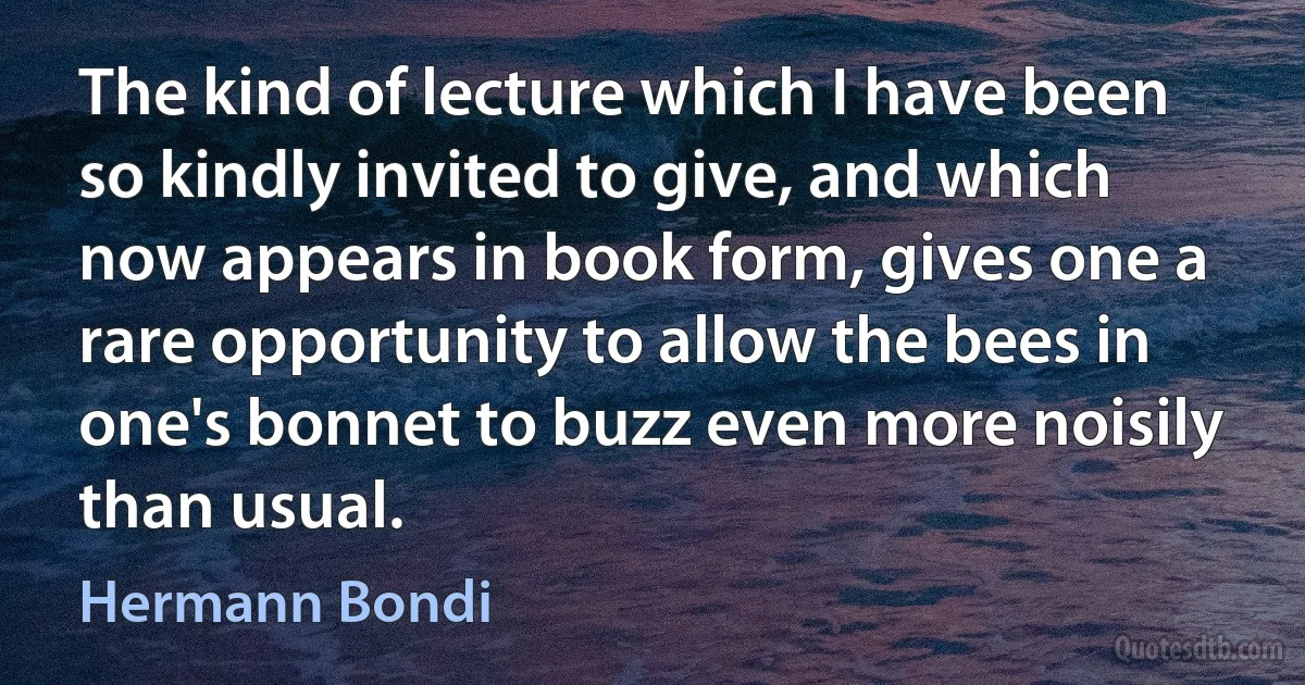 The kind of lecture which I have been so kindly invited to give, and which now appears in book form, gives one a rare opportunity to allow the bees in one's bonnet to buzz even more noisily than usual. (Hermann Bondi)