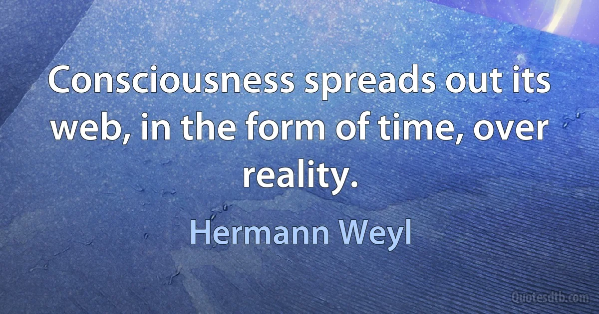 Consciousness spreads out its web, in the form of time, over reality. (Hermann Weyl)