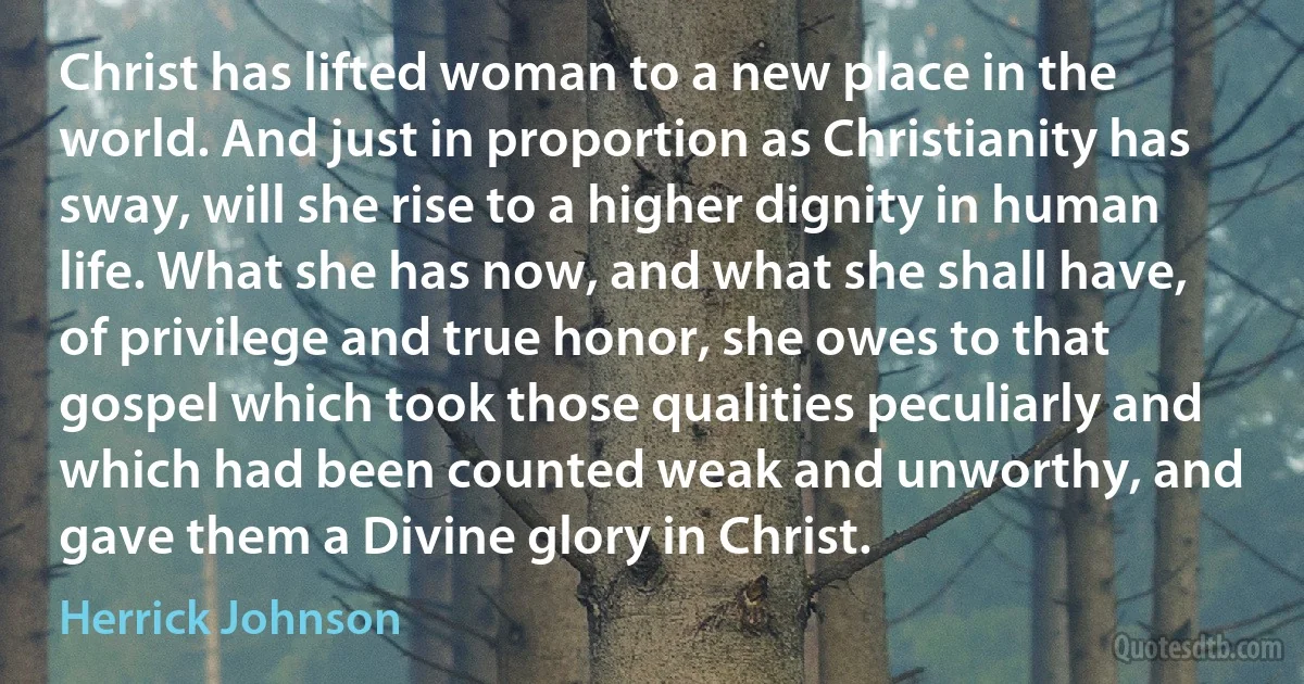 Christ has lifted woman to a new place in the world. And just in proportion as Christianity has sway, will she rise to a higher dignity in human life. What she has now, and what she shall have, of privilege and true honor, she owes to that gospel which took those qualities peculiarly and which had been counted weak and unworthy, and gave them a Divine glory in Christ. (Herrick Johnson)