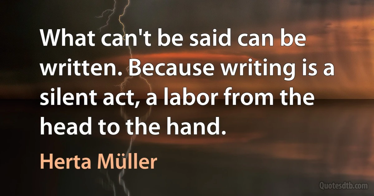 What can't be said can be written. Because writing is a silent act, a labor from the head to the hand. (Herta Müller)