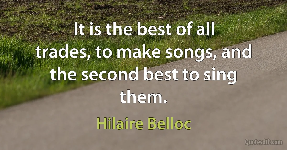 It is the best of all trades, to make songs, and the second best to sing them. (Hilaire Belloc)