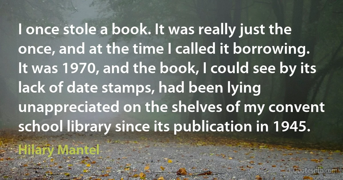 I once stole a book. It was really just the once, and at the time I called it borrowing. It was 1970, and the book, I could see by its lack of date stamps, had been lying unappreciated on the shelves of my convent school library since its publication in 1945. (Hilary Mantel)