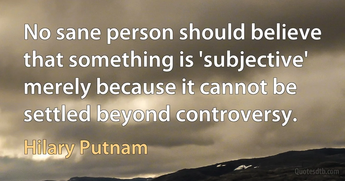 No sane person should believe that something is 'subjective' merely because it cannot be settled beyond controversy. (Hilary Putnam)