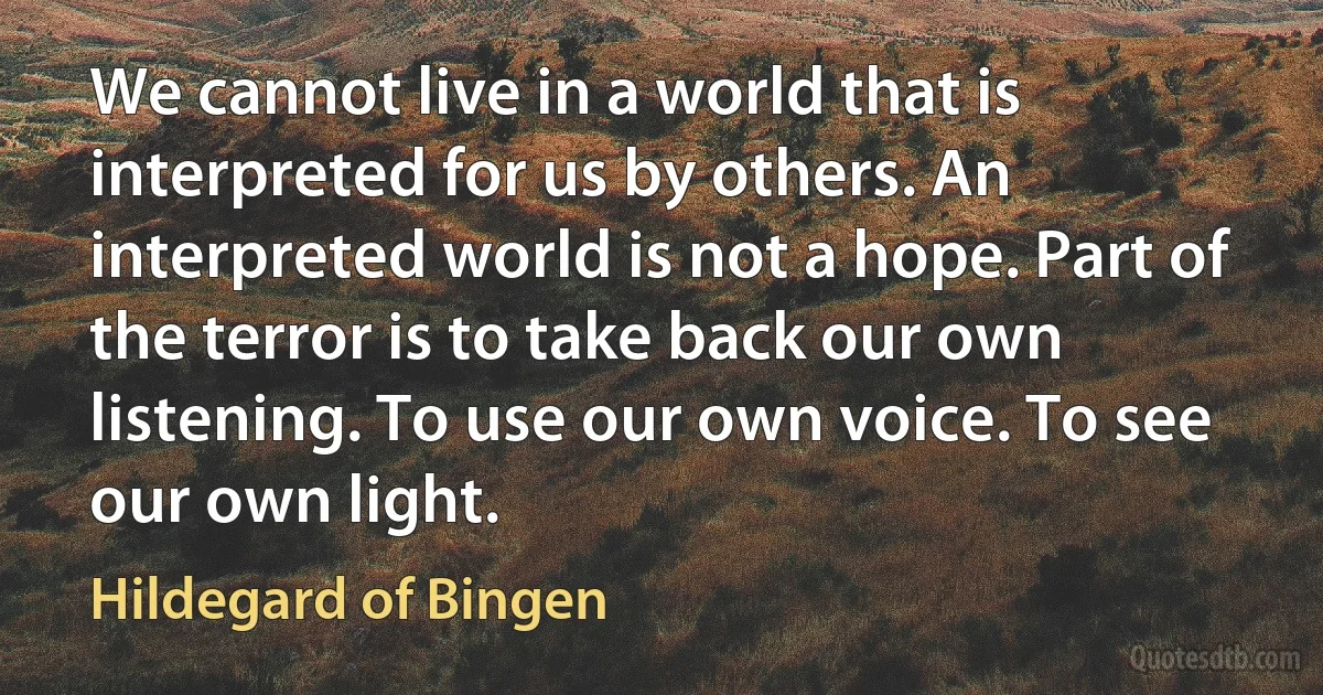 We cannot live in a world that is interpreted for us by others. An interpreted world is not a hope. Part of the terror is to take back our own listening. To use our own voice. To see our own light. (Hildegard of Bingen)