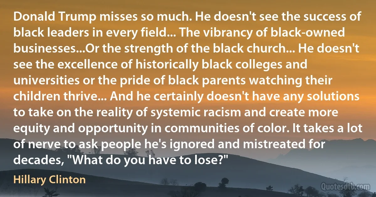 Donald Trump misses so much. He doesn't see the success of black leaders in every field... The vibrancy of black-owned businesses...Or the strength of the black church... He doesn't see the excellence of historically black colleges and universities or the pride of black parents watching their children thrive... And he certainly doesn't have any solutions to take on the reality of systemic racism and create more equity and opportunity in communities of color. It takes a lot of nerve to ask people he's ignored and mistreated for decades, "What do you have to lose?" (Hillary Clinton)