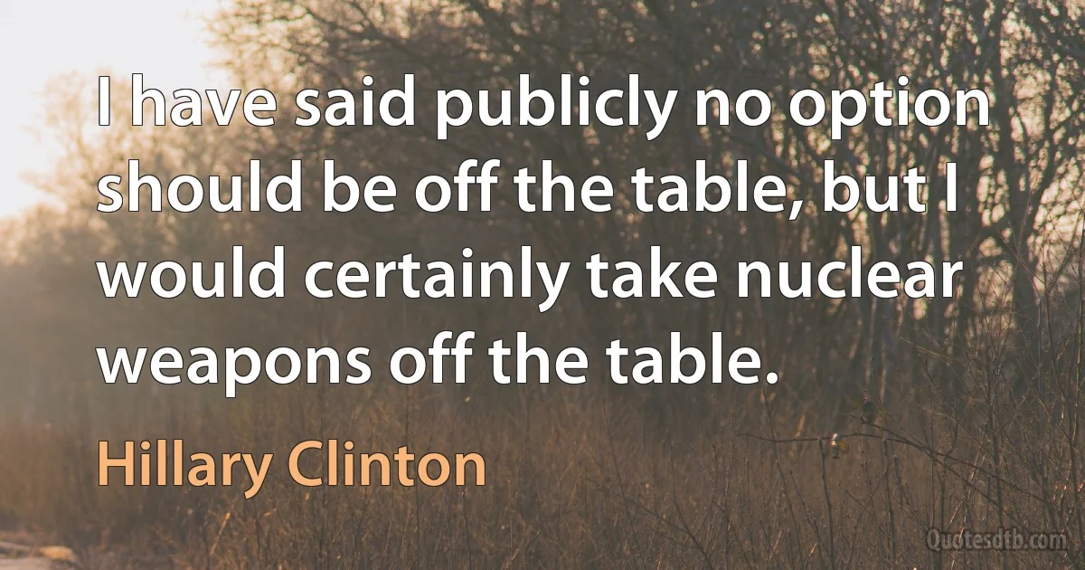 I have said publicly no option should be off the table, but I would certainly take nuclear weapons off the table. (Hillary Clinton)