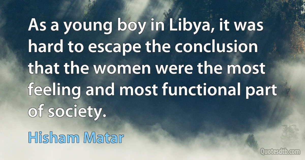 As a young boy in Libya, it was hard to escape the conclusion that the women were the most feeling and most functional part of society. (Hisham Matar)