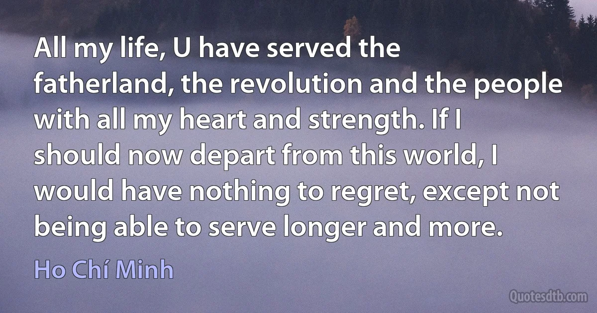 All my life, U have served the fatherland, the revolution and the people with all my heart and strength. If I should now depart from this world, I would have nothing to regret, except not being able to serve longer and more. (Ho Chí Minh)