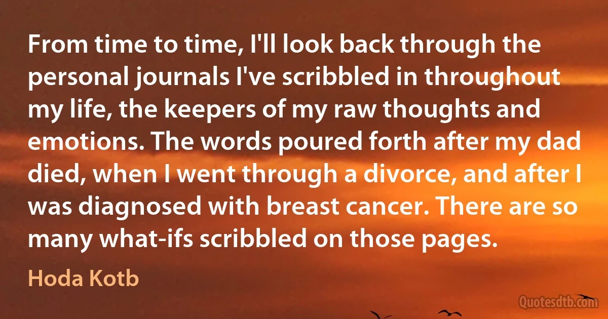 From time to time, I'll look back through the personal journals I've scribbled in throughout my life, the keepers of my raw thoughts and emotions. The words poured forth after my dad died, when I went through a divorce, and after I was diagnosed with breast cancer. There are so many what-ifs scribbled on those pages. (Hoda Kotb)