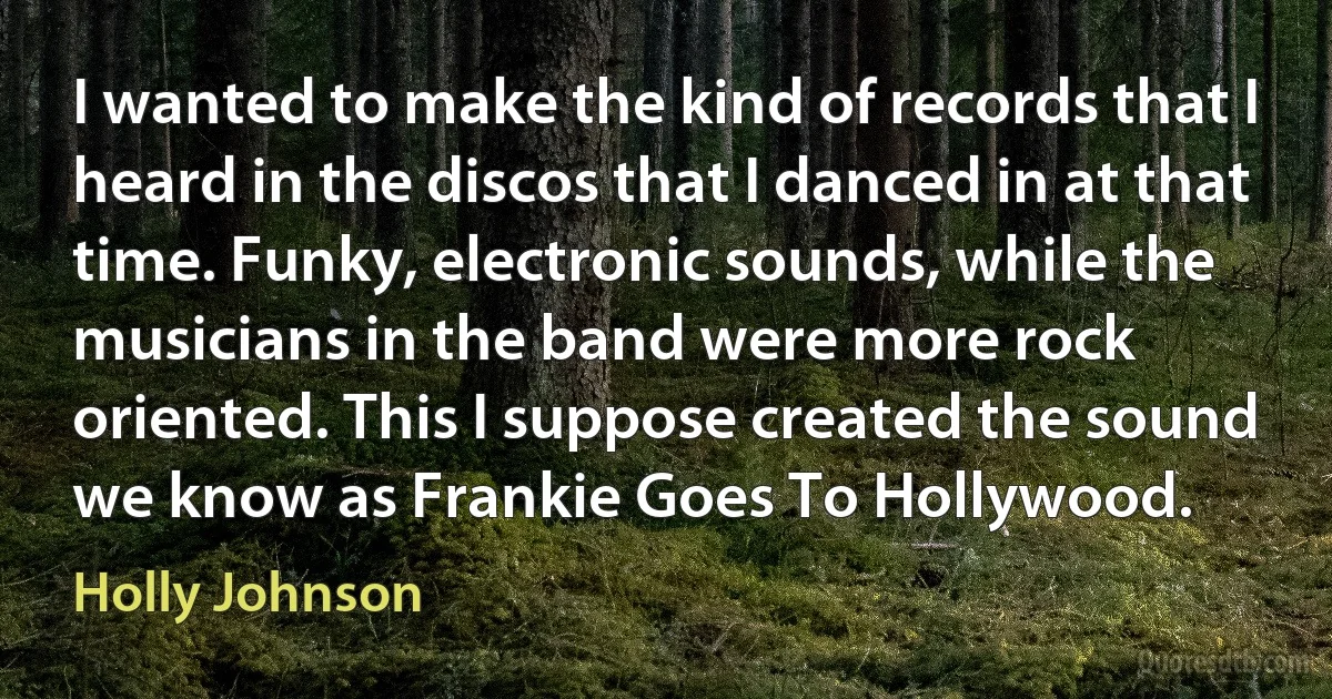 I wanted to make the kind of records that I heard in the discos that I danced in at that time. Funky, electronic sounds, while the musicians in the band were more rock oriented. This I suppose created the sound we know as Frankie Goes To Hollywood. (Holly Johnson)