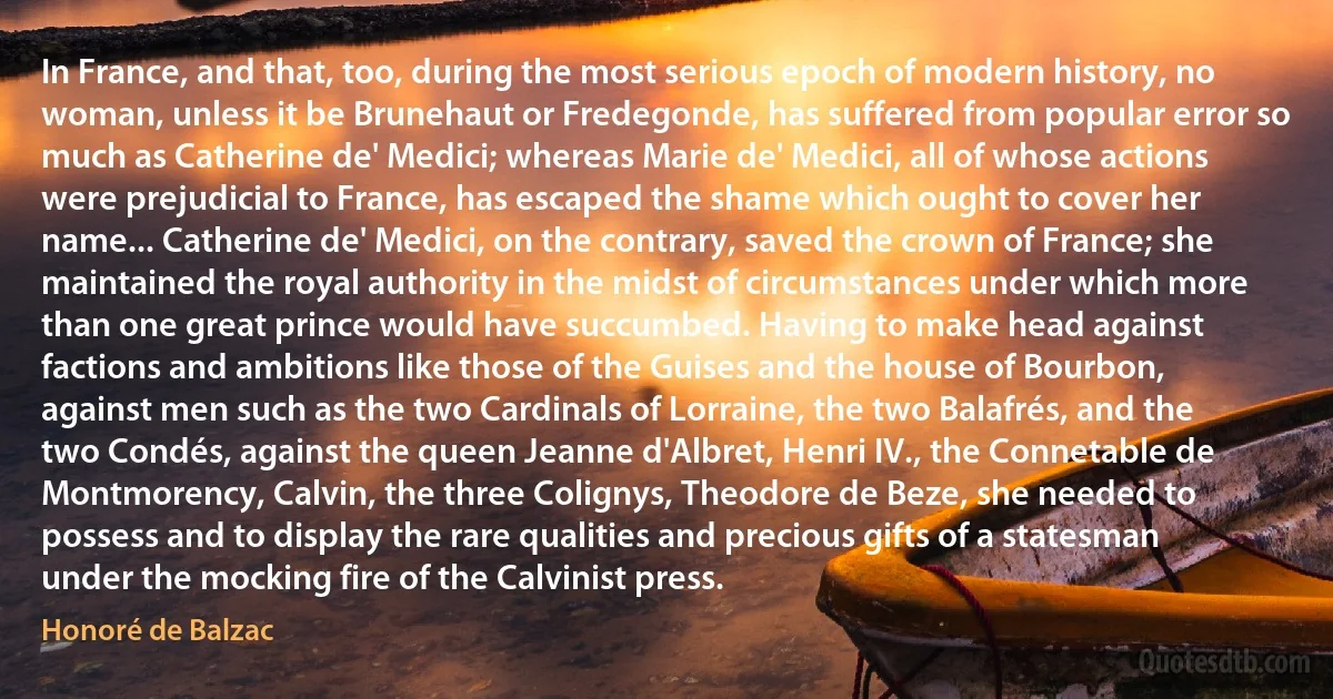 In France, and that, too, during the most serious epoch of modern history, no woman, unless it be Brunehaut or Fredegonde, has suffered from popular error so much as Catherine de' Medici; whereas Marie de' Medici, all of whose actions were prejudicial to France, has escaped the shame which ought to cover her name... Catherine de' Medici, on the contrary, saved the crown of France; she maintained the royal authority in the midst of circumstances under which more than one great prince would have succumbed. Having to make head against factions and ambitions like those of the Guises and the house of Bourbon, against men such as the two Cardinals of Lorraine, the two Balafrés, and the two Condés, against the queen Jeanne d'Albret, Henri IV., the Connetable de Montmorency, Calvin, the three Colignys, Theodore de Beze, she needed to possess and to display the rare qualities and precious gifts of a statesman under the mocking fire of the Calvinist press. (Honoré de Balzac)