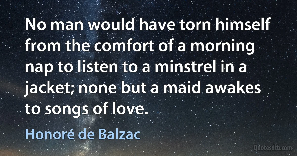 No man would have torn himself from the comfort of a morning nap to listen to a minstrel in a jacket; none but a maid awakes to songs of love. (Honoré de Balzac)