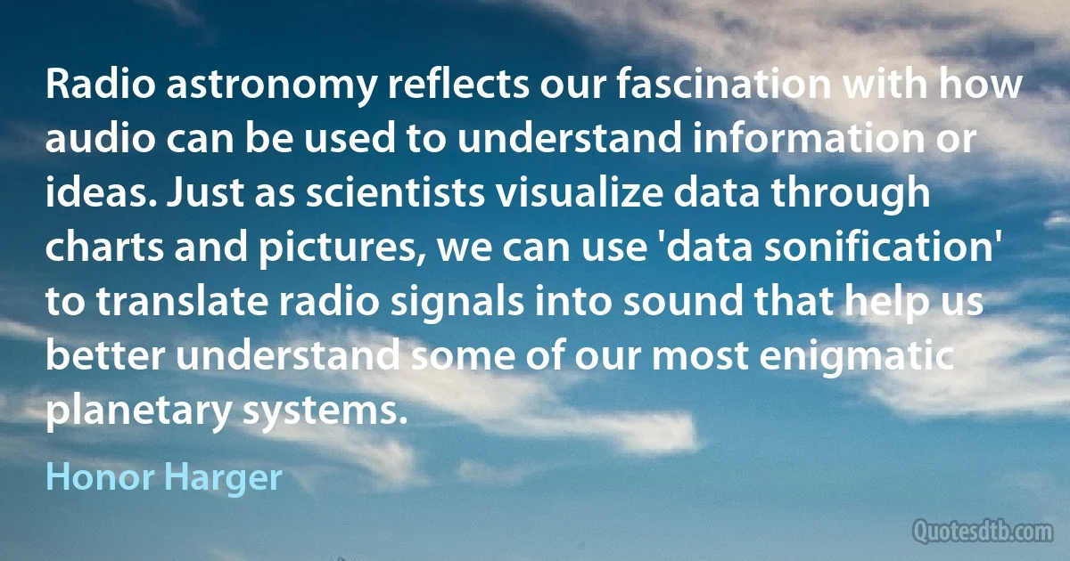 Radio astronomy reflects our fascination with how audio can be used to understand information or ideas. Just as scientists visualize data through charts and pictures, we can use 'data sonification' to translate radio signals into sound that help us better understand some of our most enigmatic planetary systems. (Honor Harger)