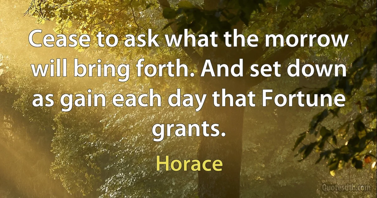 Cease to ask what the morrow will bring forth. And set down as gain each day that Fortune grants. (Horace)