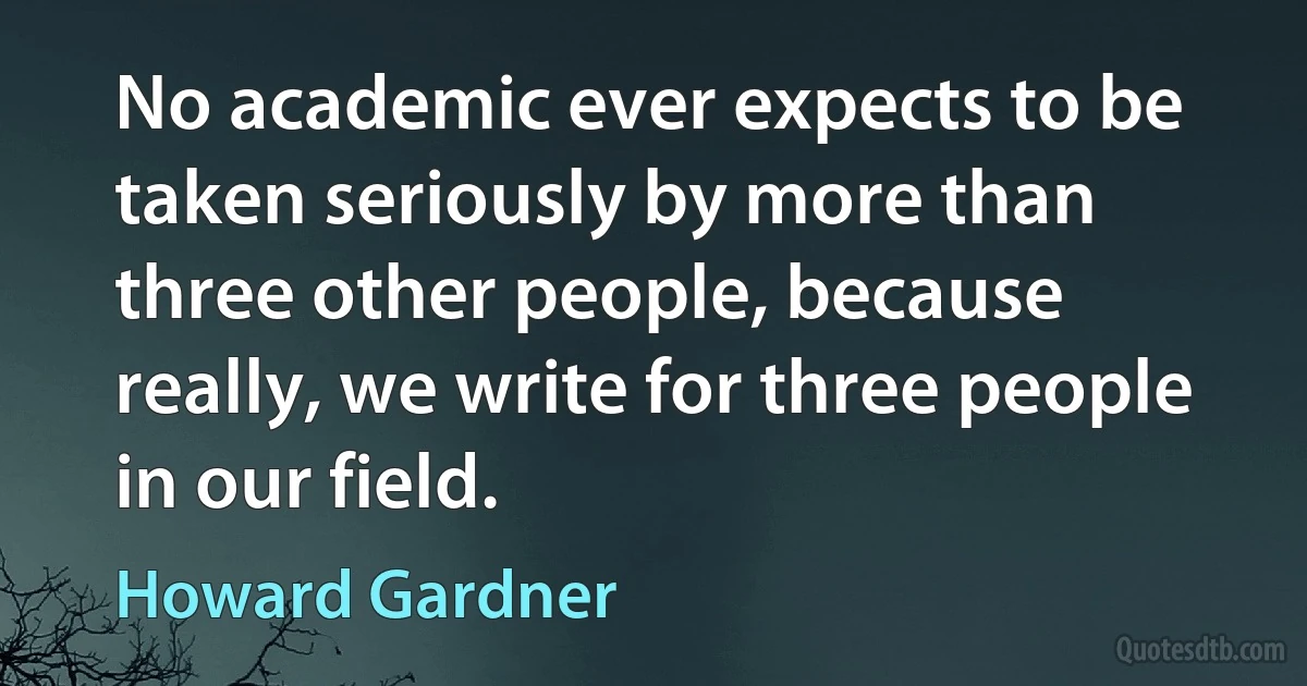 No academic ever expects to be taken seriously by more than three other people, because really, we write for three people in our field. (Howard Gardner)