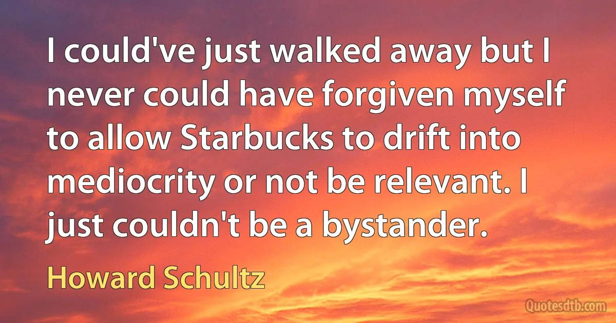 I could've just walked away but I never could have forgiven myself to allow Starbucks to drift into mediocrity or not be relevant. I just couldn't be a bystander. (Howard Schultz)