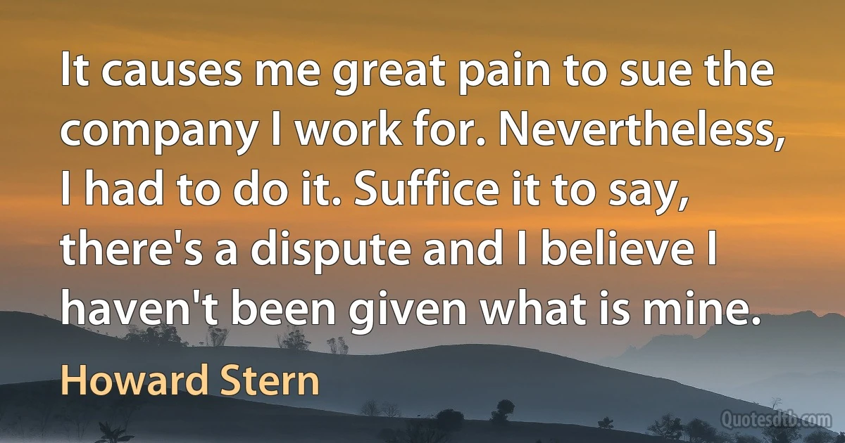 It causes me great pain to sue the company I work for. Nevertheless, I had to do it. Suffice it to say, there's a dispute and I believe I haven't been given what is mine. (Howard Stern)