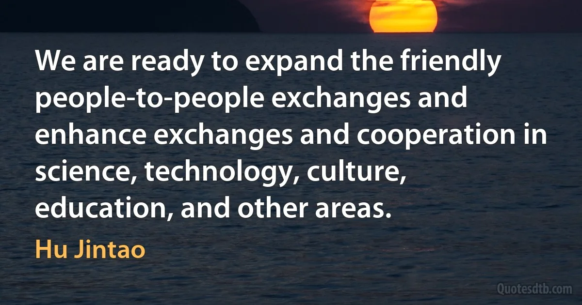 We are ready to expand the friendly people-to-people exchanges and enhance exchanges and cooperation in science, technology, culture, education, and other areas. (Hu Jintao)