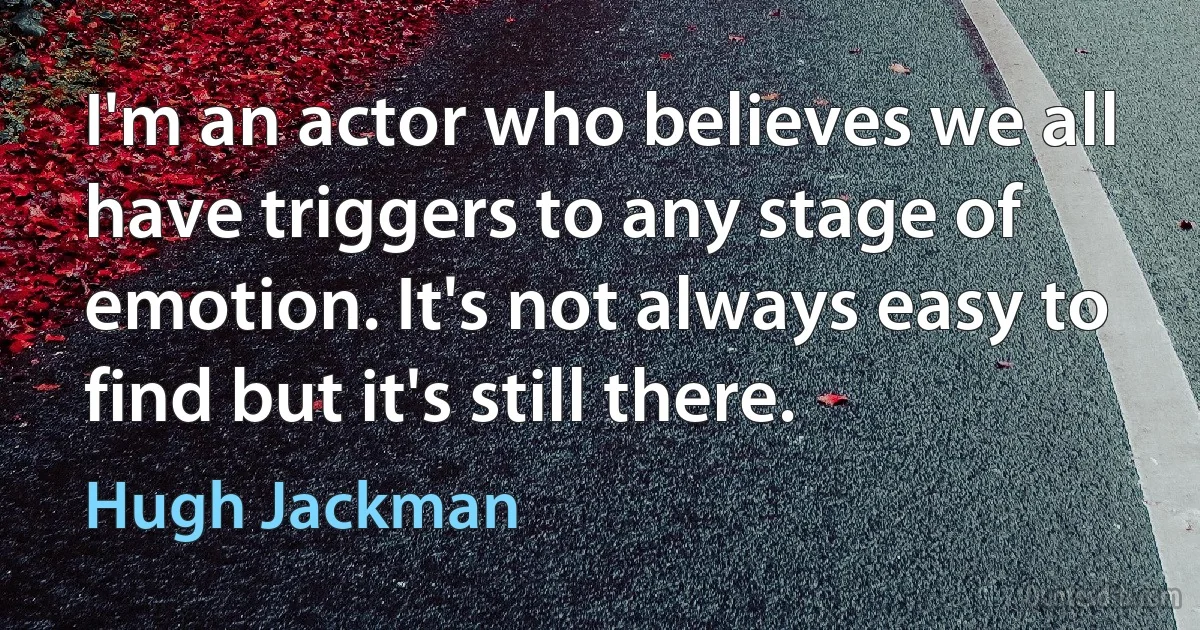 I'm an actor who believes we all have triggers to any stage of emotion. It's not always easy to find but it's still there. (Hugh Jackman)