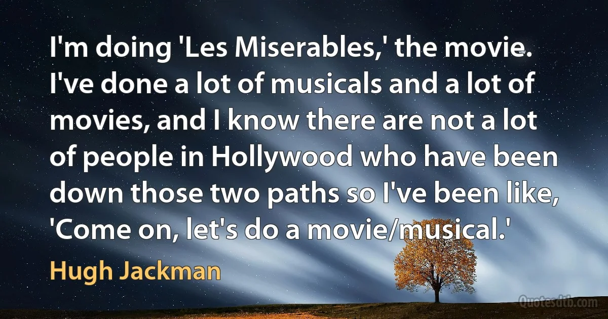 I'm doing 'Les Miserables,' the movie. I've done a lot of musicals and a lot of movies, and I know there are not a lot of people in Hollywood who have been down those two paths so I've been like, 'Come on, let's do a movie/musical.' (Hugh Jackman)