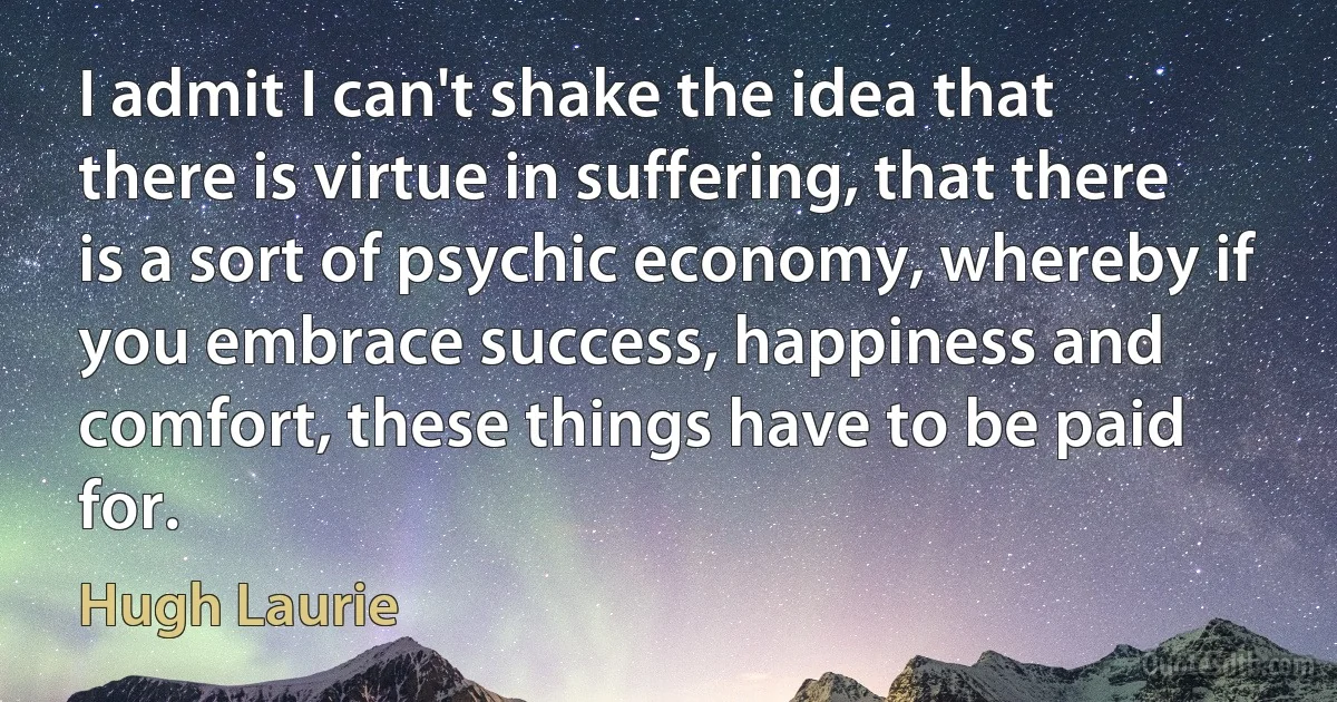 I admit I can't shake the idea that there is virtue in suffering, that there is a sort of psychic economy, whereby if you embrace success, happiness and comfort, these things have to be paid for. (Hugh Laurie)