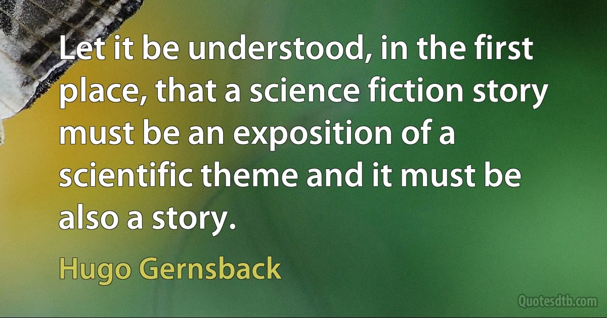 Let it be understood, in the first place, that a science fiction story must be an exposition of a scientific theme and it must be also a story. (Hugo Gernsback)