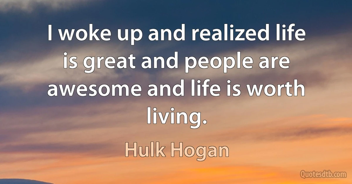 I woke up and realized life is great and people are awesome and life is worth living. (Hulk Hogan)