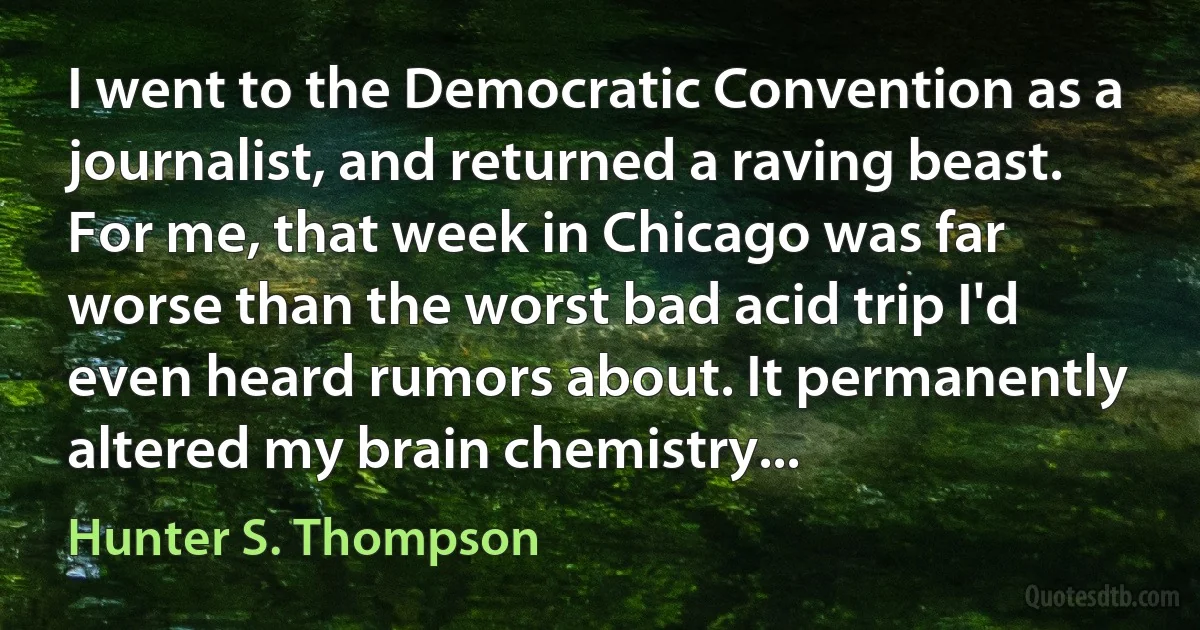 I went to the Democratic Convention as a journalist, and returned a raving beast. For me, that week in Chicago was far worse than the worst bad acid trip I'd even heard rumors about. It permanently altered my brain chemistry... (Hunter S. Thompson)