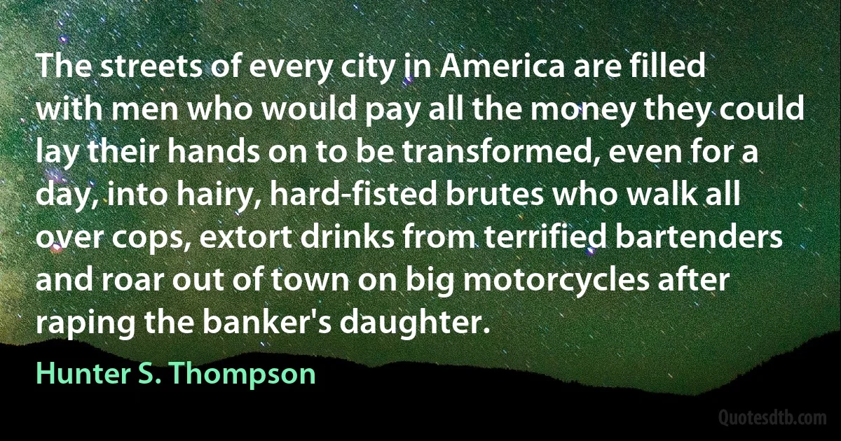 The streets of every city in America are filled with men who would pay all the money they could lay their hands on to be transformed, even for a day, into hairy, hard-fisted brutes who walk all over cops, extort drinks from terrified bartenders and roar out of town on big motorcycles after raping the banker's daughter. (Hunter S. Thompson)